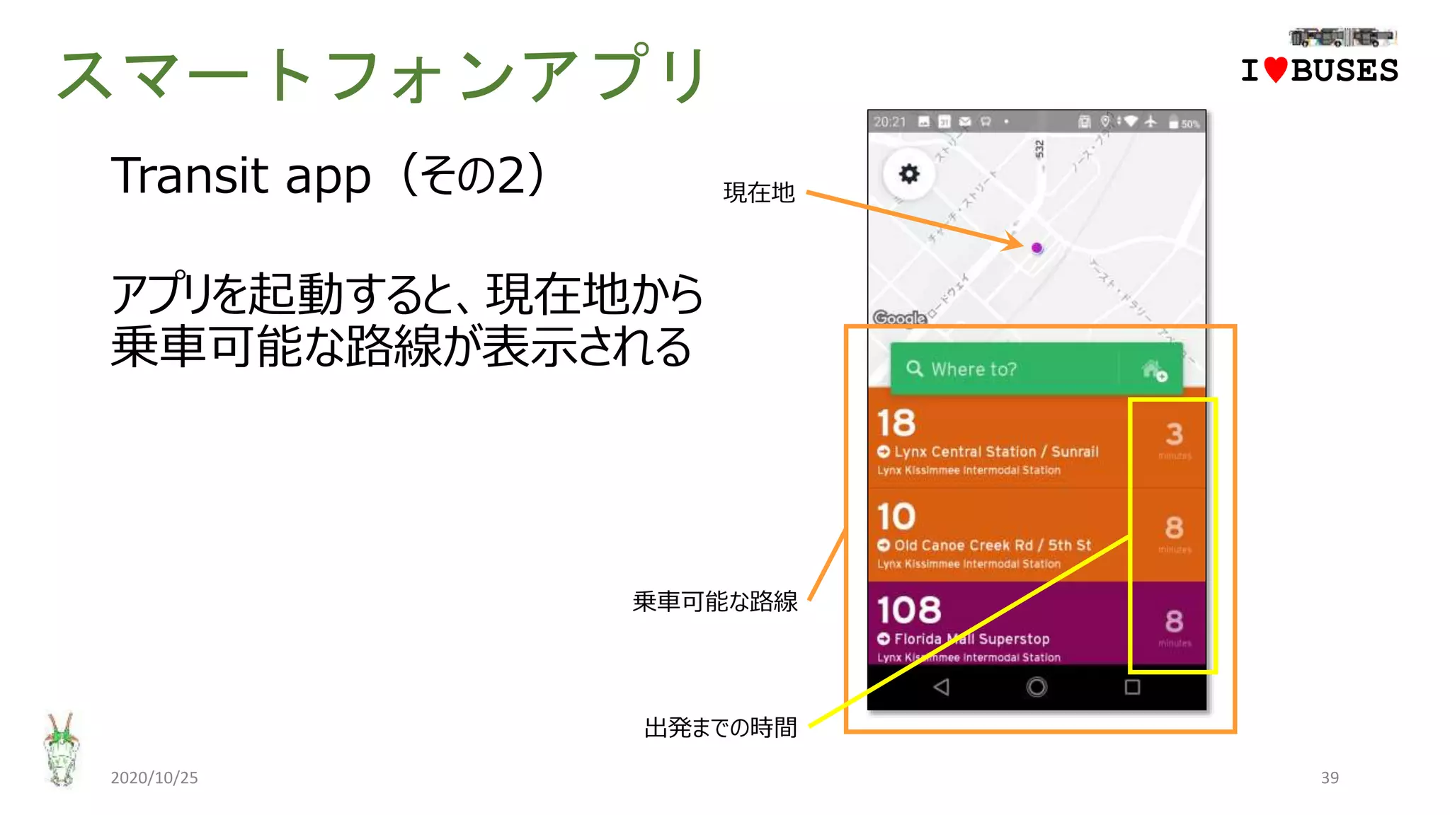 スマートフォンアプリ
2020/10/25 39
IwBUSES
Transit app（その2）
アプリを起動すると、現在地から
乗車可能な路線が表示される
現在地
乗車可能な路線
出発までの時間
 