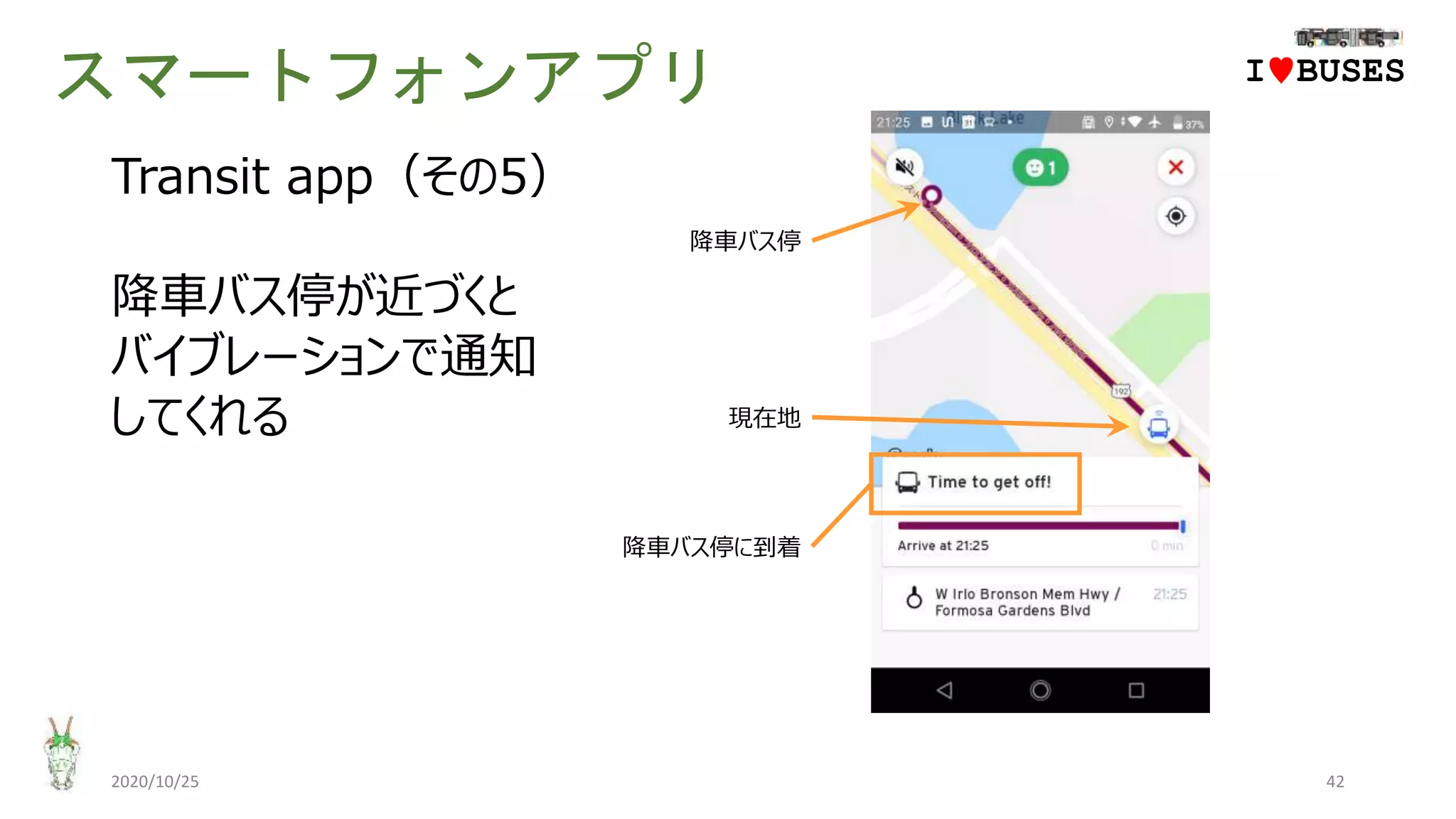 スマートフォンアプリ
2020/10/25 42
IwBUSES
Transit app（その5）
降車バス停が近づくと
バイブレーションで通知
してくれる 現在地
降車バス停に到着
降車バス停
 