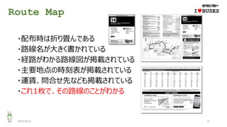 Route Map
2020/10/25 22
・配布時は折り畳んである
・路線名が大きく書かれている
・経路がわかる路線図が掲載されている
・主要地点の時刻表が掲載されている
・運賃、問合せ先なども掲載されている
・これ1枚で、その路線のことがわかる
IwBUSES
 