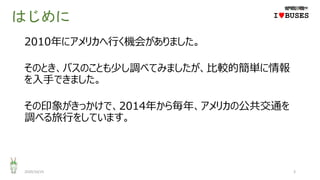 はじめに
2010年にアメリカへ行く機会がありました。
そのとき、バスのことも少し調べてみましたが、比較的簡単に情報
を入手できました。
その印象がきっかけで、2014年から毎年、アメリカの公共交通を
調べる旅行をしています。
2020/10/25 3
IwBUSES
 
