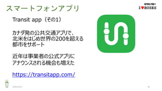 スマートフォンアプリ
2020/10/25 38
IwBUSES
Transit app（その1）
カナダ発の公共交通アプリで、
北米をはじめ世界の200を超える
都市をサポート
近年は事業者の公式アプリに
アナウンスされる機会も増えた
https://transitapp.com/
 