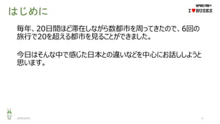 はじめに
毎年、20日間ほど滞在しながら数都市を周ってきたので、6回の
旅行で20を超える都市を見ることができました。
今日はそんな中で感じた日本との違いなどを中心にお話ししようと
思います。
2020/10/25 4
IwBUSES
 