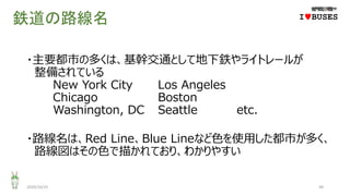 鉄道の路線名
・主要都市の多くは、基幹交通として地下鉄やライトレールが
整備されている
New York City Los Angeles
Chicago Boston
Washington, DC Seattle etc.
・路線名は、Red Line、Blue Lineなど色を使用した都市が多く、
路線図はその色で描かれており、わかりやすい
2020/10/25 48
IwBUSES
 