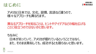 はじめに
アメリカと日本では、文化、習慣、言語など違うので、
様々なアプローチも異なります。
異なるアプローチを知ることは、ヒントやアイデアなどの幅を広げる
ことに役立つのではないかと思います。
ちなみに
日本が劣っていて、アメリカが優れているということではなく、
また、そのまま真似しても、成功するとも限らないと思います。
2020/10/25 5
IwBUSES
 