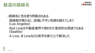 鉄道の路線名
・路線名に色を使う問題点もある
路線数が増えると、認識しやすい色数を越えてしまう
（Los Angeles）
Red Lineは不動産業界で使われた差別的な用語でもある
（Seattle）
A Line、B Lineなどの英字を使うことで解決した
2020/10/25 50
IwBUSES
 