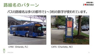 路線名のパターン
2020/12/01 11
IwBUSES
バスの路線名は多くの都市で1～3桁の数字が使われています。
LYNX（Orlando, FL） CATS（Charlotte, NC）
 