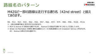 路線名のパターン
2020/12/01 15
IwBUSES
M42など一部の路線は走行する通り名（42nd street）と揃え
てあります。
M8 、 M14 、 M23 、 M34 、 M42 、 M50 、 M57 、 M66 、 M72 、 M79 、 M86 、 M96 、 M106 、 M116
※ 一部の系統番号後ろに英字が付くものがあります。
※ M14 は Avenue A を経由する便が M14A 、 Avenue D を経由する便が M 14D として区別しています。
※ Street とは Manhattan を東西に横切る道路のことで、そこを通る路線のことを Crosstown Service と呼ばれます。
また、 Avenue は南北方向の道路です。
 