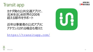 Transit app
2020/12/01 19
IwBUSES
カナダ発の公共交通アプリで、
北米をはじめ世界の200を
超える都市をサポート
近年は事業者の公式アプリに
アナウンスされる機会も増えた
https://transitapp.com/
 