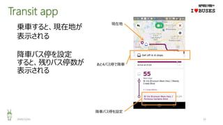 Transit app
2020/12/01 22
IwBUSES
乗車すると、現在地が
表示される
降車バス停を設定
すると、残りバス停数が
表示される
現在地
あと4バス停で降車
降車バス停を設定
 