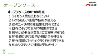 オープンソース
2020/12/01 25
IwBUSES
オープンソースの8つの利点
1 ライセンス費を払わなくてよい
2 いつも新しい機能や技術が使える
3 他のユーザの開発結果を共有できる
4 既存スタッフで管理や展開ができる
5 技術力のある企業などの支援を得られる
6 開発費に連邦政府の補助金が使える
7 動作環境に社内やクラウドを選択できる
8 他のシステムとの連携が行いやすい
 