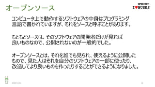 オープンソース
2020/12/01 26
IwBUSES
コンピュータ上で動作するソフトウェアの中身はプログラミング
言語で書かれていますが、それをソースと呼ぶことがあります。
もともとソースは、そのソフトウェアの開発者だけが見れば
良いものなので、公開されないのが一般的でした。
オープンソースとは、それを誰でも見られ、使えるように公開した
もので、見た人はそれを自分のソフトウェアの一部に使ったり、
改造してより良いものを作ったりすることができるようになりました。
 