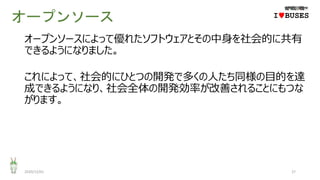 オープンソース
2020/12/01 27
IwBUSES
オープンソースによって優れたソフトウェアとその中身を社会的に共有
できるようになりました。
これによって、社会的にひとつの開発で多くの人たち同様の目的を達
成できるようになり、社会全体の開発効率が改善されることにもつな
がります。
 