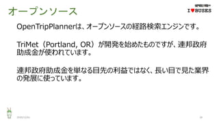オープンソース
2020/12/01 28
IwBUSES
OpenTripPlannerは、オープンソースの経路検索エンジンです。
TriMet（Portland, OR）が開発を始めたものですが、連邦政府
助成金が使われています。
連邦政府助成金を単なる目先の利益ではなく、長い目で見た業界
の発展に使っています。
 