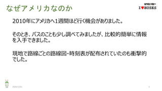 なぜアメリカなのか
2010年にアメリカへ1週間ほど行く機会がありました。
そのとき、バスのことも少し調べてみましたが、比較的簡単に情報
を入手できました。
現地で路線ごとの路線図・時刻表が配布されていたのも衝撃的
でした。
2020/12/01 3
IwBUSES
 