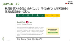 COVID-19
2020/12/01 38
IwBUSES
利用者収入の急激な減少によって、予定されていた新規路線の
開業を見送るという案内。
King County Metro（Seattle, WA）
 