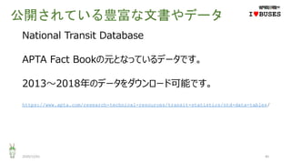 公開されている豊富な文書やデータ
2020/12/01 40
IwBUSES
National Transit Database
APTA Fact Bookの元となっているデータです。
2013～2018年のデータをダウンロード可能です。
https://www.apta.com/research-technical-resources/transit-statistics/ntd-data-tables/
 