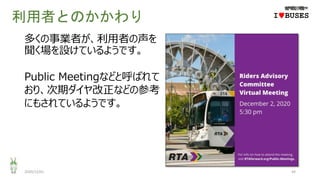 利用者とのかかわり
2020/12/01 44
IwBUSES
多くの事業者が、利用者の声を
聞く場を設けているようです。
Public Meetingなどと呼ばれて
おり、次期ダイヤ改正などの参考
にもされているようです。
 