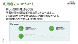 利用者とのかかわり
2020/12/01 46
IwBUSES
新しい路線の建設などでは、
所要時間の短縮などの直接的なメリットとともに、
沿線の雇用拡大や経済効果など副次的なメリットも
紹介されることが多いように思います。
 