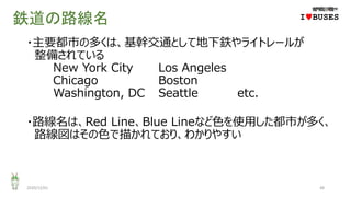 鉄道の路線名
・主要都市の多くは、基幹交通として地下鉄やライトレールが
整備されている
New York City Los Angeles
Chicago Boston
Washington, DC Seattle etc.
・路線名は、Red Line、Blue Lineなど色を使用した都市が多く、
路線図はその色で描かれており、わかりやすい
2020/12/01 48
IwBUSES
 