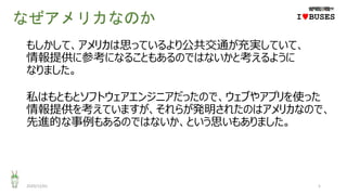 なぜアメリカなのか
もしかして、アメリカは思っているより公共交通が充実していて、
情報提供に参考になることもあるのではないかと考えるように
なりました。
私はもともとソフトウェアエンジニアだったので、ウェブやアプリを使った
情報提供を考えていますが、それらが発明されたのはアメリカなので、
先進的な事例もあるのではないか、という思いもありました。
2020/12/01 5
IwBUSES
 