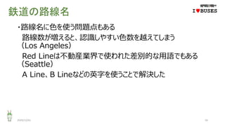鉄道の路線名
・路線名に色を使う問題点もある
路線数が増えると、認識しやすい色数を越えてしまう
（Los Angeles）
Red Lineは不動産業界で使われた差別的な用語でもある
（Seattle）
A Line、B Lineなどの英字を使うことで解決した
2020/12/01 50
IwBUSES
 