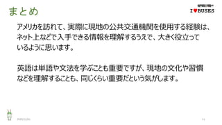 まとめ
アメリカを訪れて、実際に現地の公共交通機関を使用する経験は、
ネット上などで入手できる情報を理解するうえで、大きく役立って
いるように思います。
英語は単語や文法を学ぶことも重要ですが、現地の文化や習慣
などを理解することも、同じくらい重要だという気がします。
2020/12/01 51
IwBUSES
 