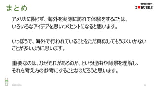 まとめ
アメリカに限らず、海外を実際に訪れて体験をすることは、
いろいろなアイデアを思いつくヒントになると思います。
いっぽうで、海外で行われていることをただ真似してもうまくいかない
ことが多いように思います。
重要なのは、なぜそれがあるのか、という理由や背景を理解し、
それを考え方の参考にすることなのだろうと思います。
2020/12/01 53
IwBUSES
 