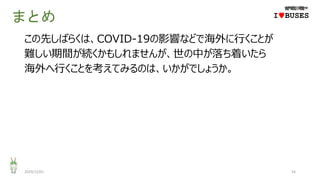 まとめ
この先しばらくは、COVID-19の影響などで海外に行くことが
難しい期間が続くかもしれませんが、世の中が落ち着いたら
海外へ行くことを考えてみるのは、いかがでしょうか。
2020/12/01 54
IwBUSES
 