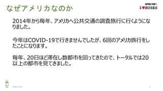 なぜアメリカなのか
2014年から毎年、アメリカへ公共交通の調査旅行に行くようにな
りました。
今年はCOVID-19で行きませんでしたが、6回のアメリカ旅行をし
たことになります。
毎年、20日ほど滞在し数都市を回ってきたので、トータルでは20
以上の都市を見てきました。
2020/12/01 6
IwBUSES
 
