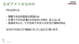 なぜアメリカなのか
それ以外にも
- 理解できる外国語は英語のみ
- 仕事でアメリカ企業との付き合いがあり、友人もいる
- 音楽を中心に、アフリカ系アメリカ人の文化に興味がある
などもアメリカに行く理由になっているように思います。
2020/12/01 9
IwBUSES
 