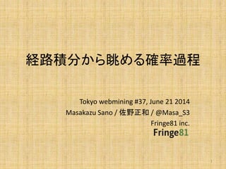 経路積分から眺める確率過程
Tokyo webmining #37, June 21 2014
Masakazu Sano / 佐野正和 / @Masa_S3
Fringe81 inc.
1
 