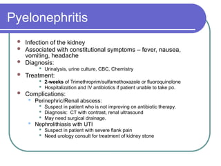 Pyelonephritis
 Infection of the kidney
 Associated with constitutional symptoms – fever, nausea,
vomiting, headache
 Diagnosis:
 Urinalysis, urine culture, CBC, Chemistry
 Treatment:
 2-weeks of Trimethroprim/sulfamethoxazole or fluoroquinolone
 Hospitalization and IV antibiotics if patient unable to take po.
 Complications:
 Perinephric/Renal abscess:
 Suspect in patient who is not improving on antibiotic therapy.
 Diagnosis: CT with contrast, renal ultrasound
 May need surgical drainage.
 Nephrolithiasis with UTI
 Suspect in patient with severe flank pain
 Need urology consult for treatment of kidney stone
 