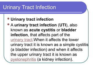 Urinary tract infection
A urinary tract infection (UTI), also
known as acute cystitis or bladder
infection, that affects part of the
urinary tract.When it affects the lower
urinary tract it is known as a simple cystitis
(a bladder infection) and when it affects
the upper urinary tract it is known as
pyelonephritis (a kidney infection).
Urinary Tract Infection
 