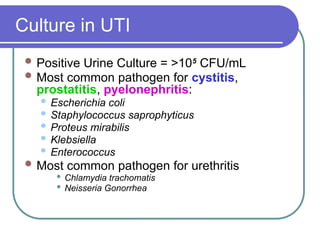 Culture in UTI
 Positive Urine Culture = >105
CFU/mL
 Most common pathogen for cystitis,
prostatitis, pyelonephritis:
 Escherichia coli
 Staphylococcus saprophyticus
 Proteus mirabilis
 Klebsiella
 Enterococcus
 Most common pathogen for urethritis
 Chlamydia trachomatis
 Neisseria Gonorrhea
 