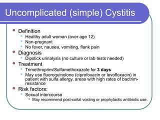 Uncomplicated (simple) Cystitis
 Definition
 Healthy adult woman (over age 12)
 Non-pregnant
 No fever, nausea, vomiting, flank pain
 Diagnosis
 Dipstick urinalysis (no culture or lab tests needed)
 Treatment
 Trimethroprim/Sulfamethoxazole for 3 days
 May use fluoroquinolone (ciprofoxacin or levofloxacin) in
patient with sulfa allergy, areas with high rates of bactrim-
resistance
 Risk factors:
 Sexual intercourse
 May recommend post-coital voiding or prophylactic antibiotic use.
 