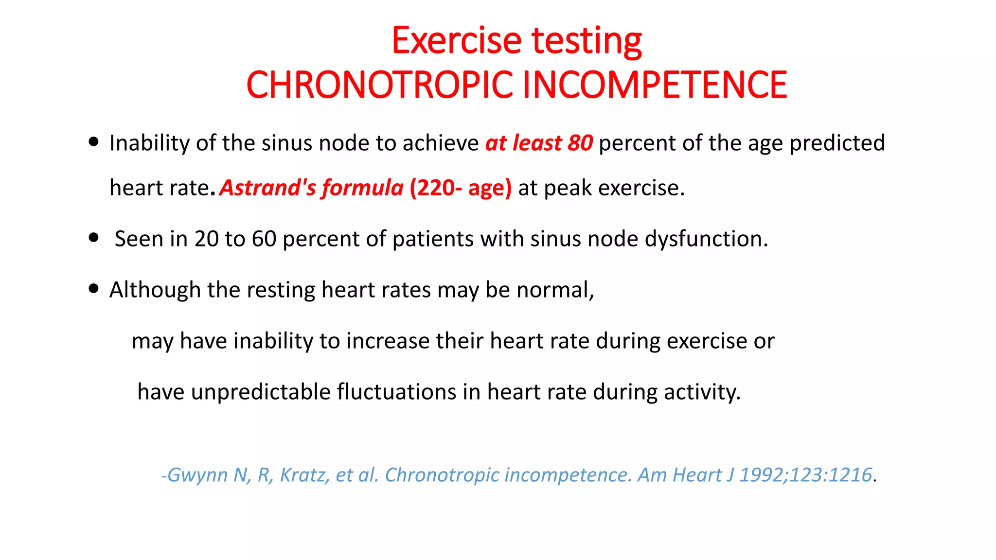 Exercise testing
CHRONOTROPIC INCOMPETENCE
 Inability of the sinus node to achieve at least 80 percent of the age predicted
heart rate.Astrand's formula (220- age) at peak exercise.
 Seen in 20 to 60 percent of patients with sinus node dysfunction.
 Although the resting heart rates may be normal,
may have inability to increase their heart rate during exercise or
have unpredictable fluctuations in heart rate during activity.
-Gwynn N, R, Kratz, et al. Chronotropic incompetence. Am Heart J 1992;123:1216.
 
