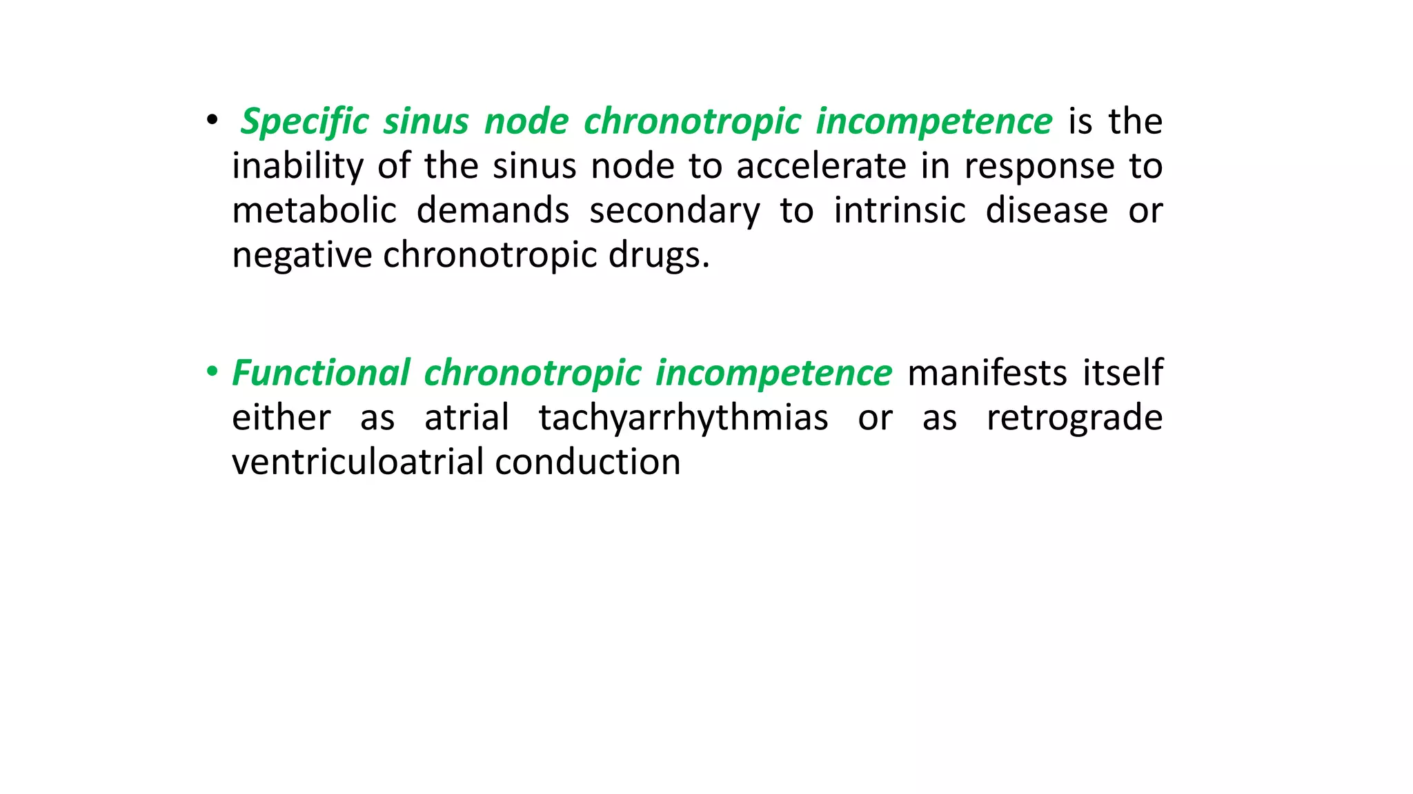 • Specific sinus node chronotropic incompetence is the
inability of the sinus node to accelerate in response to
metabolic demands secondary to intrinsic disease or
negative chronotropic drugs.
• Functional chronotropic incompetence manifests itself
either as atrial tachyarrhythmias or as retrograde
ventriculoatrial conduction
 