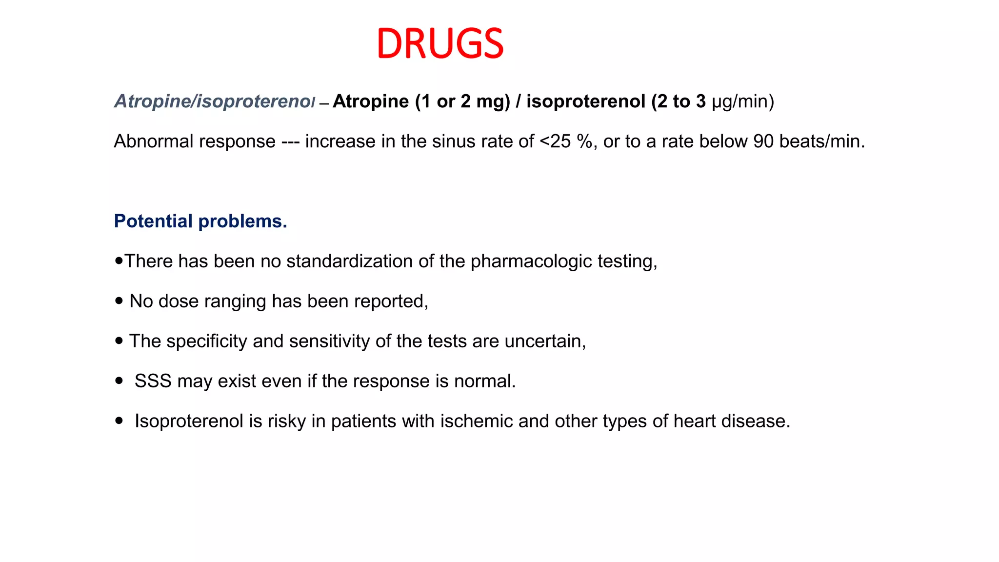 DRUGS
Atropine/isoproterenol — Atropine (1 or 2 mg) / isoproterenol (2 to 3 μg/min)
Abnormal response --- increase in the sinus rate of <25 %, or to a rate below 90 beats/min.
Potential problems.
There has been no standardization of the pharmacologic testing,
 No dose ranging has been reported,
 The specificity and sensitivity of the tests are uncertain,
 SSS may exist even if the response is normal.
 Isoproterenol is risky in patients with ischemic and other types of heart disease.
 