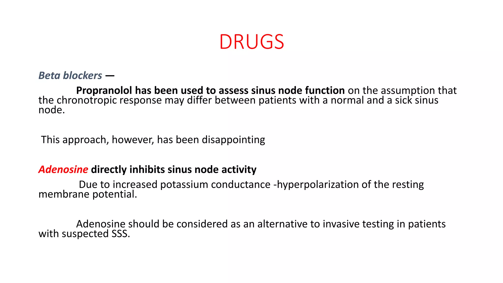 DRUGS
Beta blockers —
Propranolol has been used to assess sinus node function on the assumption that
the chronotropic response may differ between patients with a normal and a sick sinus
node.
This approach, however, has been disappointing
Adenosine directly inhibits sinus node activity
Due to increased potassium conductance -hyperpolarization of the resting
membrane potential.
Adenosine should be considered as an alternative to invasive testing in patients
with suspected SSS.
 