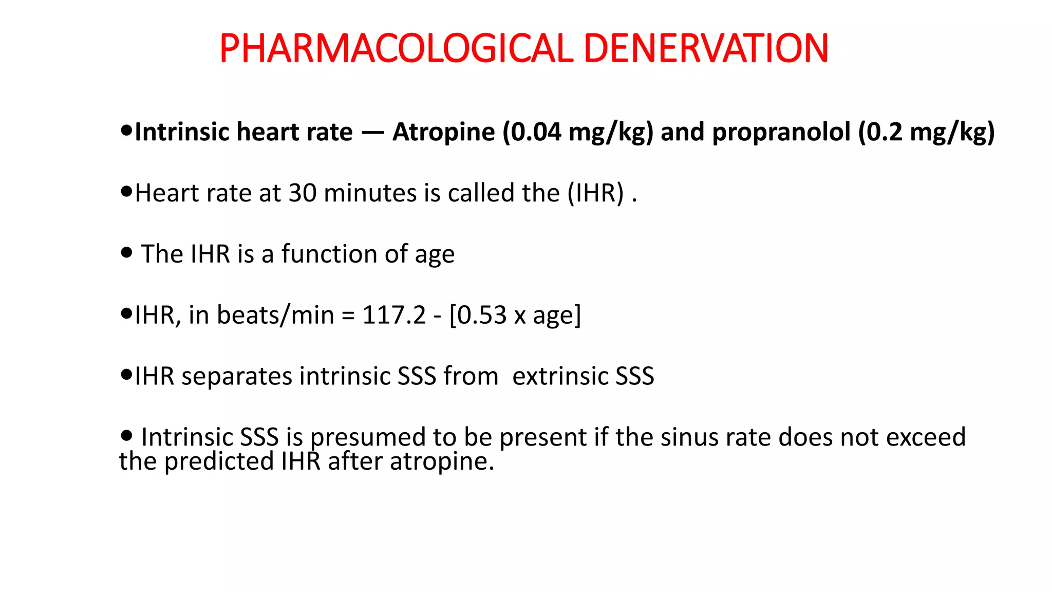 PHARMACOLOGICAL DENERVATION
Intrinsic heart rate — Atropine (0.04 mg/kg) and propranolol (0.2 mg/kg)
Heart rate at 30 minutes is called the (IHR) .
 The IHR is a function of age
IHR, in beats/min = 117.2 - [0.53 x age]
IHR separates intrinsic SSS from extrinsic SSS
 Intrinsic SSS is presumed to be present if the sinus rate does not exceed
the predicted IHR after atropine.
 