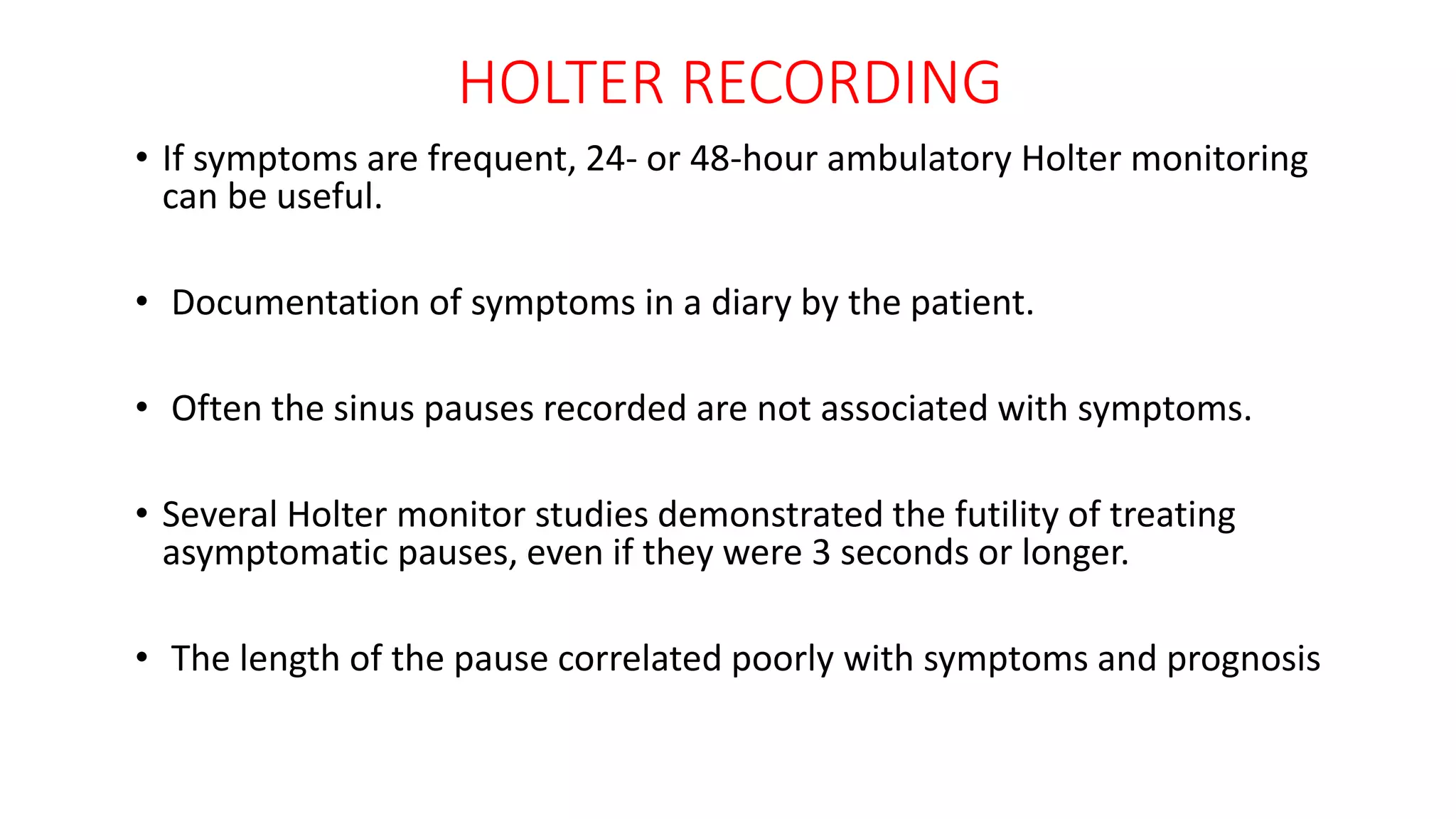 HOLTER RECORDING
• If symptoms are frequent, 24- or 48-hour ambulatory Holter monitoring
can be useful.
• Documentation of symptoms in a diary by the patient.
• Often the sinus pauses recorded are not associated with symptoms.
• Several Holter monitor studies demonstrated the futility of treating
asymptomatic pauses, even if they were 3 seconds or longer.
• The length of the pause correlated poorly with symptoms and prognosis
 