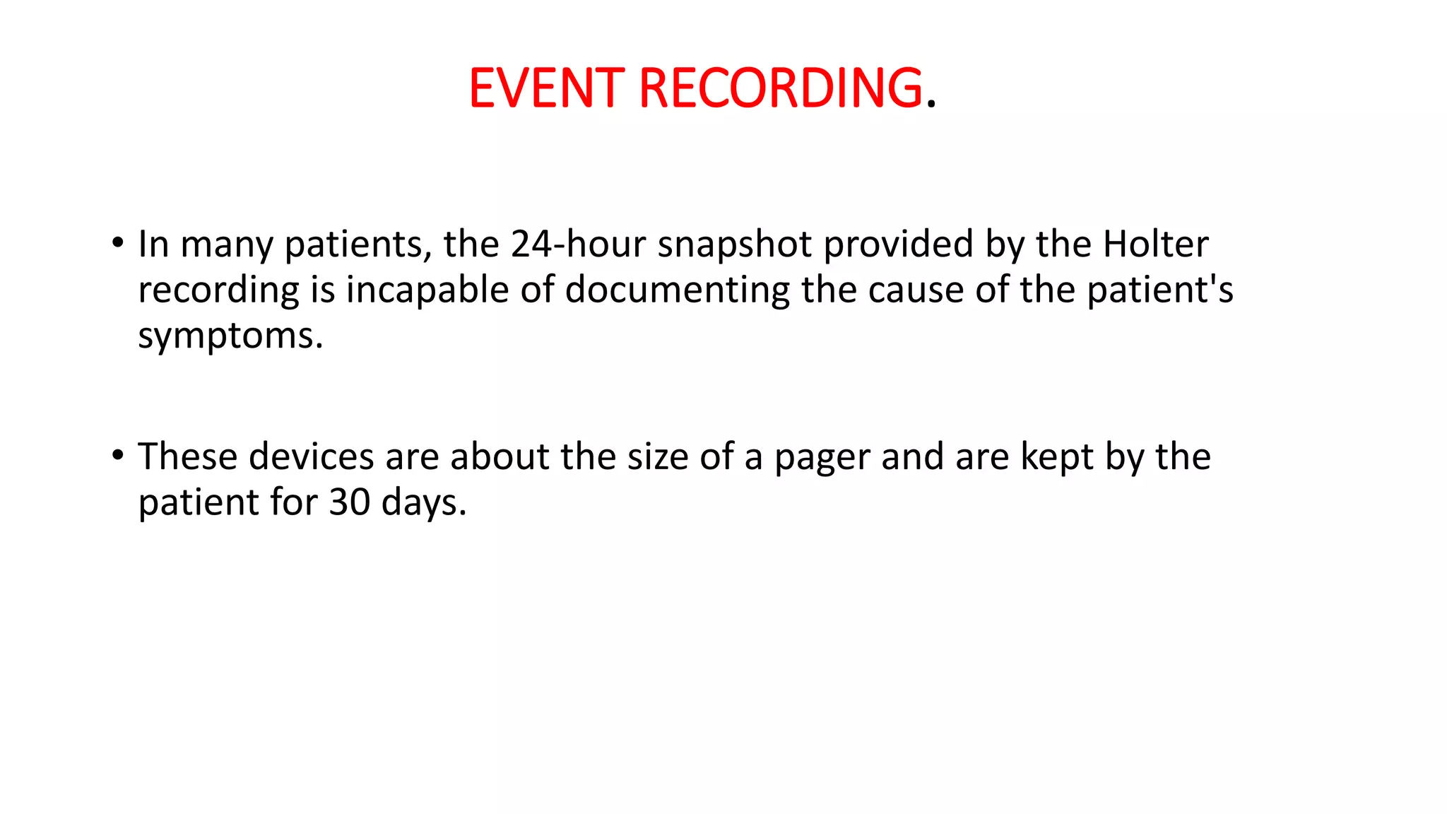 EVENT RECORDING.
• In many patients, the 24-hour snapshot provided by the Holter
recording is incapable of documenting the cause of the patient's
symptoms.
• These devices are about the size of a pager and are kept by the
patient for 30 days.
 