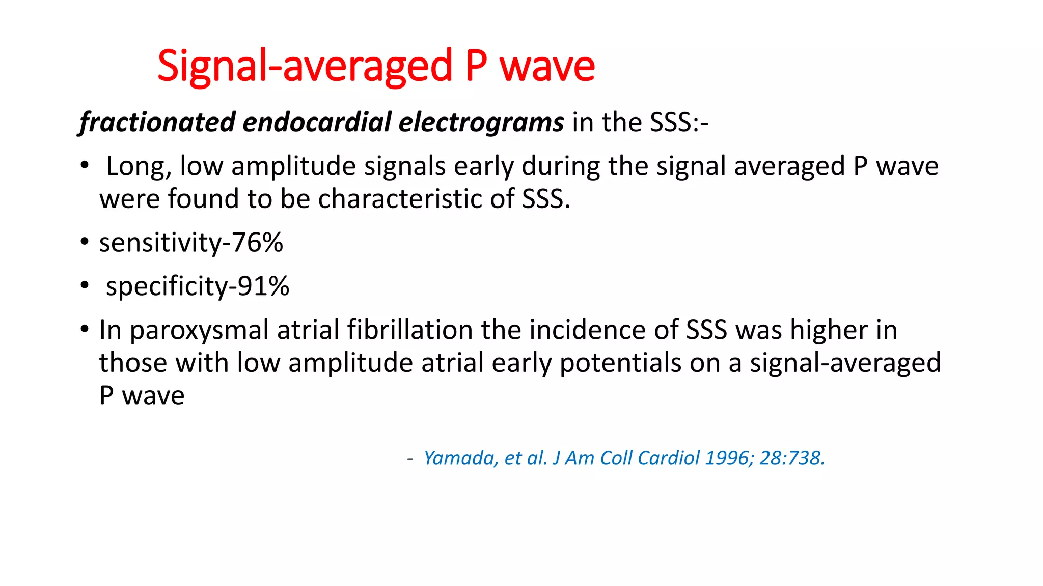 Signal-averaged P wave
fractionated endocardial electrograms in the SSS:-
• Long, low amplitude signals early during the signal averaged P wave
were found to be characteristic of SSS.
• sensitivity-76%
• specificity-91%
• In paroxysmal atrial fibrillation the incidence of SSS was higher in
those with low amplitude atrial early potentials on a signal-averaged
P wave
- Yamada, et al. J Am Coll Cardiol 1996; 28:738.
 