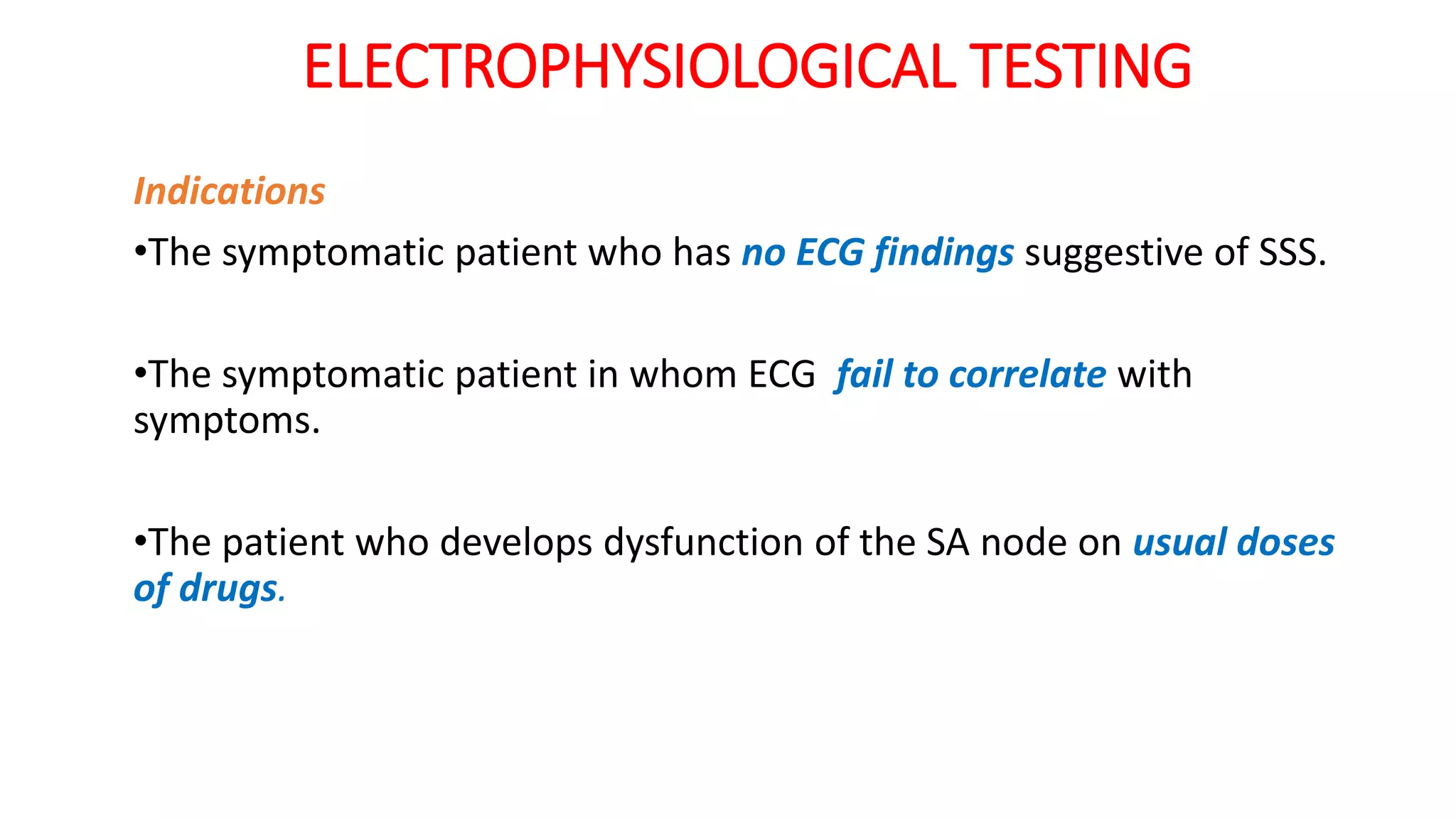 ELECTROPHYSIOLOGICAL TESTING
Indications
•The symptomatic patient who has no ECG findings suggestive of SSS.
•The symptomatic patient in whom ECG fail to correlate with
symptoms.
•The patient who develops dysfunction of the SA node on usual doses
of drugs.
 