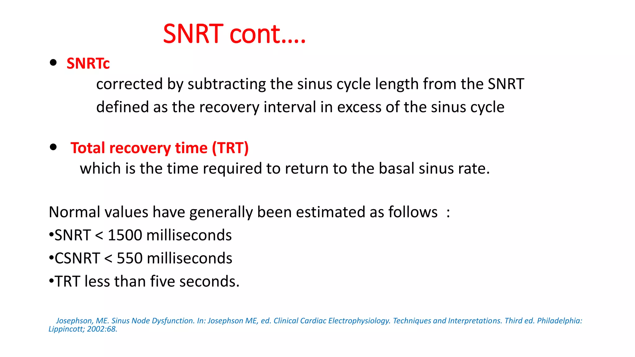 SNRT cont….
 SNRTc
corrected by subtracting the sinus cycle length from the SNRT
defined as the recovery interval in excess of the sinus cycle
 Total recovery time (TRT)
which is the time required to return to the basal sinus rate.
Normal values have generally been estimated as follows :
•SNRT < 1500 milliseconds
•CSNRT < 550 milliseconds
•TRT less than five seconds.
Josephson, ME. Sinus Node Dysfunction. In: Josephson ME, ed. Clinical Cardiac Electrophysiology. Techniques and Interpretations. Third ed. Philadelphia:
Lippincott; 2002:68.
 