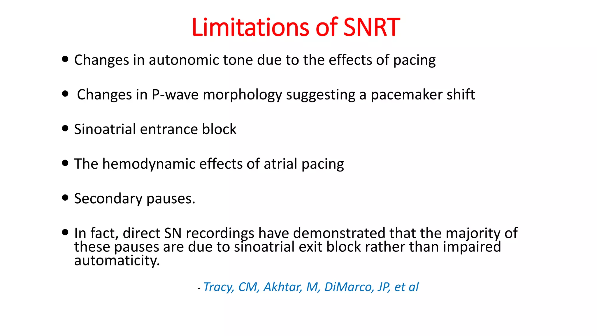 Limitations of SNRT
 Changes in autonomic tone due to the effects of pacing
 Changes in P-wave morphology suggesting a pacemaker shift
 Sinoatrial entrance block
 The hemodynamic effects of atrial pacing
 Secondary pauses.
 In fact, direct SN recordings have demonstrated that the majority of
these pauses are due to sinoatrial exit block rather than impaired
automaticity.
- Tracy, CM, Akhtar, M, DiMarco, JP, et al
 