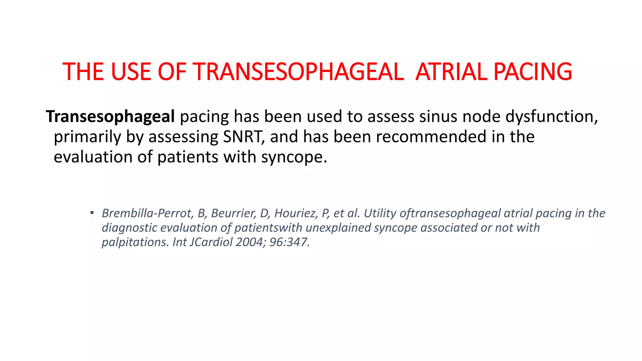 THE USE OF TRANSESOPHAGEAL ATRIAL PACING
Transesophageal pacing has been used to assess sinus node dysfunction,
primarily by assessing SNRT, and has been recommended in the
evaluation of patients with syncope.
• Brembilla-Perrot, B, Beurrier, D, Houriez, P, et al. Utility oftransesophageal atrial pacing in the
diagnostic evaluation of patientswith unexplained syncope associated or not with
palpitations. Int JCardiol 2004; 96:347.
 