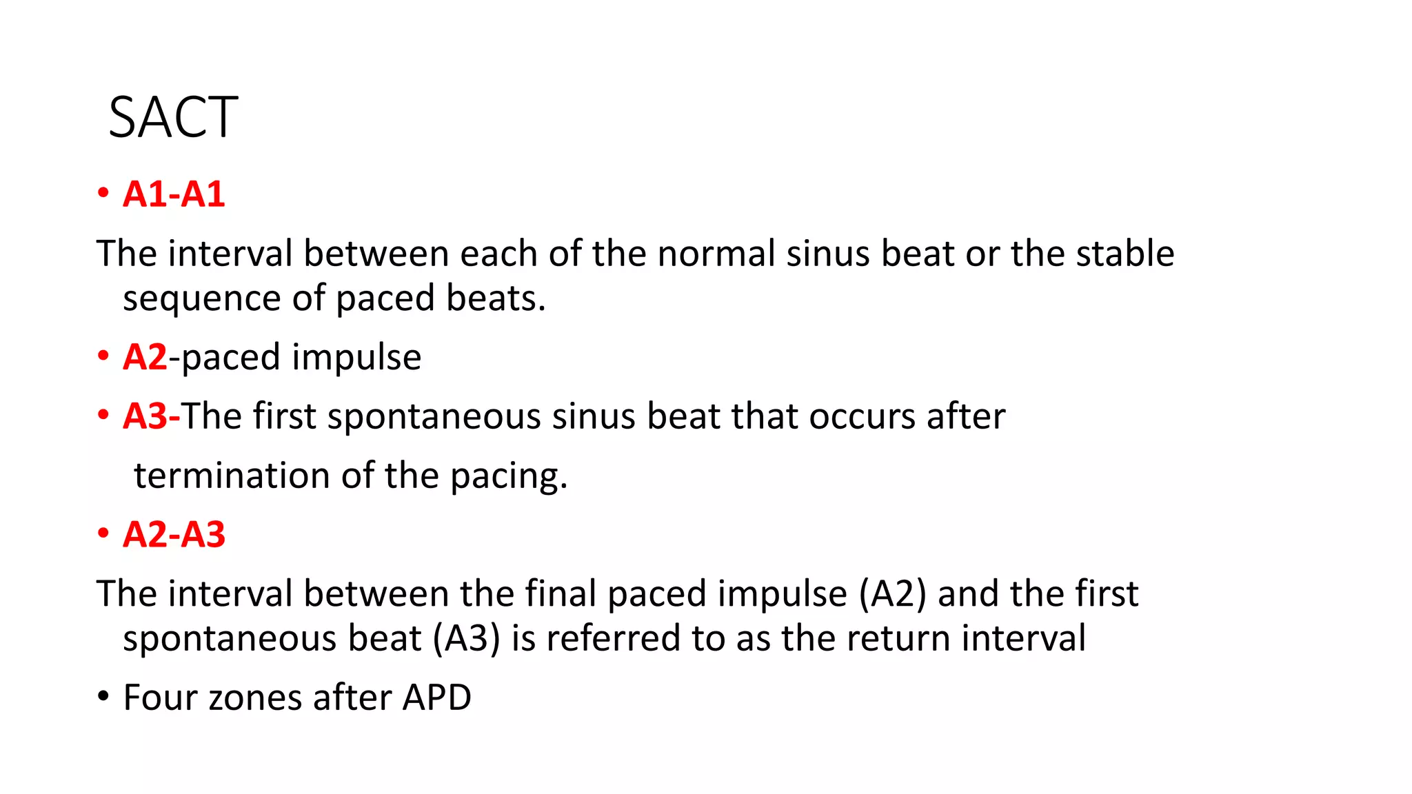 SACT
• A1-A1
The interval between each of the normal sinus beat or the stable
sequence of paced beats.
• A2-paced impulse
• A3-The first spontaneous sinus beat that occurs after
termination of the pacing.
• A2-A3
The interval between the final paced impulse (A2) and the first
spontaneous beat (A3) is referred to as the return interval
• Four zones after APD
 
