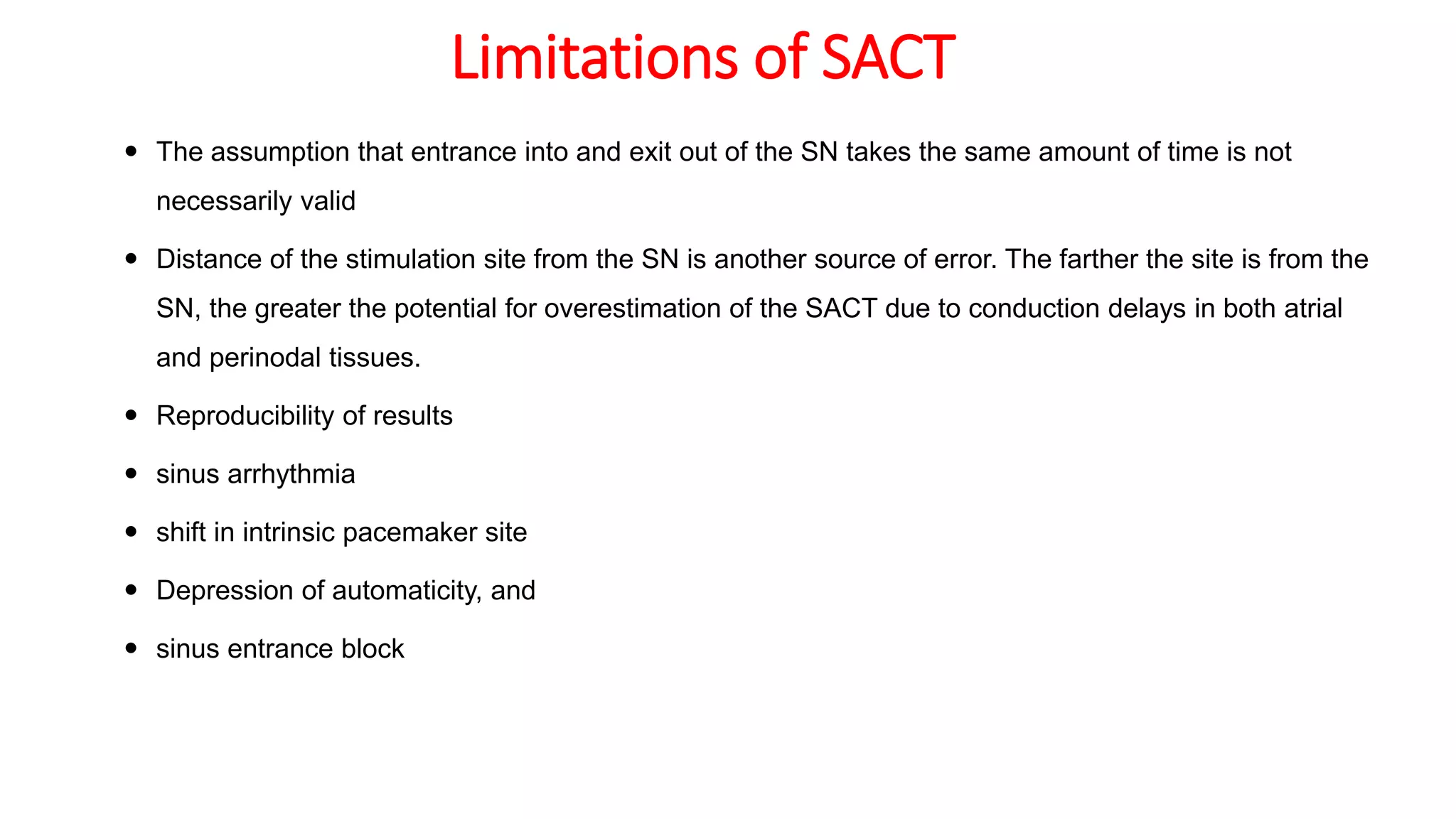 Limitations of SACT
 The assumption that entrance into and exit out of the SN takes the same amount of time is not
necessarily valid
 Distance of the stimulation site from the SN is another source of error. The farther the site is from the
SN, the greater the potential for overestimation of the SACT due to conduction delays in both atrial
and perinodal tissues.
 Reproducibility of results
 sinus arrhythmia
 shift in intrinsic pacemaker site
 Depression of automaticity, and
 sinus entrance block
 