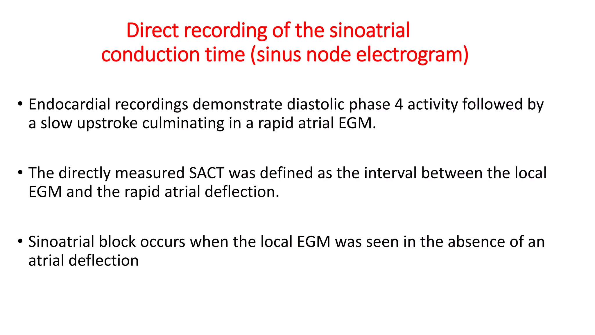 Direct recording of the sinoatrial
conduction time (sinus node electrogram)
• Endocardial recordings demonstrate diastolic phase 4 activity followed by
a slow upstroke culminating in a rapid atrial EGM.
• The directly measured SACT was defined as the interval between the local
EGM and the rapid atrial deflection.
• Sinoatrial block occurs when the local EGM was seen in the absence of an
atrial deflection
 